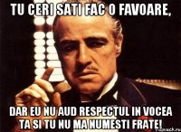 Tu ceri sati fac o favoare, dar eu nu aud respectul in vocea ta si tu nu ma numesti frate!