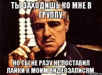 Ты заходишь ко мне в группу. Но ты не разу не поставил лайки к моим видеозаписям.