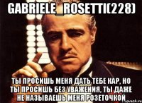 Gabriele_Rosetti(228) Ты просишь меня дать тебе кар, но ты просишь без уважения, ты даже не называешь меня розеточкой