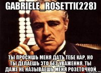 Gabriele_Rosetti(228) Ты просишь меня дать тебе кар, но ты делаешь это без уважения, ты даже не называешь меня розеточкой