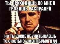 Ты приходишь ко мне и грозишь расправрй но ты даже не учитываешь то,сколько у меня бумаги А4