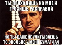 Ты приходишь ко мне и грозишь расправой но ты даже не учитываешь то,сколько у меня бумаги А4