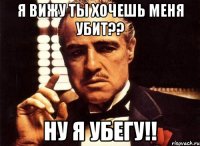 я вижу ты хочешь меня убит?? ну я убегу!!