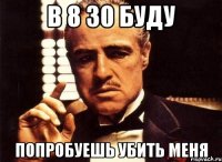 В 8 30 буду Попробуешь убить меня