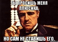 Ты просишь меня плюсика, Но сам не ставишь его.