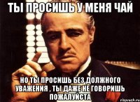 Ты просишь у меня чай но ты просишь без должного уважения , ты даже не говоришь пожалуйста