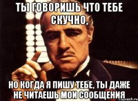 ты говоришь что тебе скучно, но когда я пишу тебе, ты даже не читаешь мои сообщения