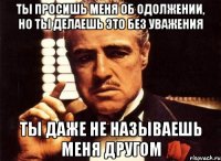 Ты просишь меня об одолжении, но ты делаешь это без уважения Ты даже не называешь меня другом