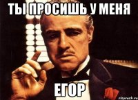 Ты просишь у меня егор