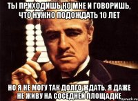 ты приходишь ко мне и говоришь, что нужно подождать 10 лет но я не могу так долго ждать, я даже не живу на соседней площадке