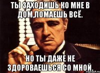 Ты заходишь ко мне в дом,ломаешь всё. Но ты даже не здороваешься со мной.