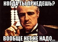 Когда ты приедешь? Вообще нет,не надо...