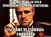 ТЫ СМОТРИШЬ, ТО ЧТО Я ПРИСЫЛАЮ ТЕБЕ, НО НЕ ОТВЕЧАЕШЬ ТЫ ДАЖЕ НЕ СТАВИШЬ СМАЙЛИКИ