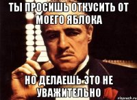 Ты просишь откусить от моего яблока Но делаешь это не уважительно