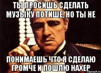 Ты просишь сделать музыку потише, но ты не понимаешь что я сделаю громче и пошлю нахер