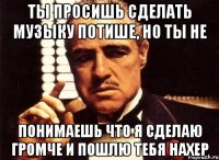 Ты просишь сделать музыку потише, но ты не понимаешь что я сделаю громче и пошлю тебя нахер