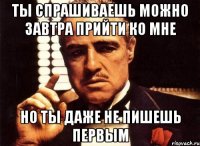 ты спрашиваешь можно завтра прийти ко мне но ты даже не пишешь первым