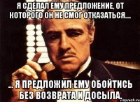 Я сделал ему предложение, от которого он не смог отказаться.... ... Я предложил ему обойтись без возврата и досыла.