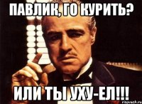 Павлик, го курить? Или ты уху-ел!!!