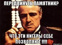 Передвинуть памятник? Что эти нигеры себе позволяют !!!!