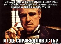 Ты задаешь мне вопрос,почему я не был на парах Но ты сама их не посещала Ты скрываешь свою причину но требуешь отчета от меня И ГДЕ СПРАВЕДЛИВОСТЬ?