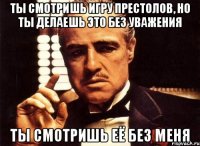 Ты смотришь Игру Престолов, но ты делаешь это без уважения Ты смотришь её без меня