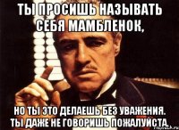 Ты просишь называть себя Мамбленок, но ты это делаешь без уважения. Ты даже не говоришь пожалуйста.