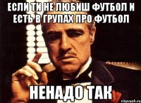 Если ти не любиш футбол и есть в групах про футбол Ненадо так