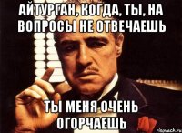 Айтурган, когда, ты, на вопросы не отвечаешь ты меня очень огорчаешь