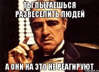 Ты пытаешься развеселить людей А они на это не реагируют