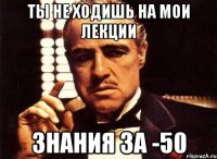 Ты не ходишь на мои лекции знания за -50