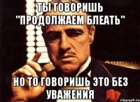 Ты говоришь "продолжаем блеать" Но то говоришь это без уважения