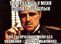 Ты просишь у меня сделать шашлык но ты просишь меня без уважения © Дон Бомбилионэ