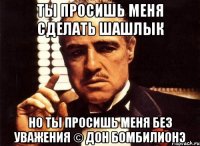 Ты просишь меня сделать шашлык но ты просишь меня без уважения © Дон Бомбилионэ