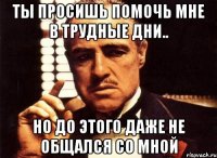 Ты просишь помочь мне в трудные дни.. Но до этого даже не общался со мной