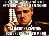 Ты просишь у меня пройти тест но ты делаешь это без уважения Ты даже не хочешь поздороваться со мной
