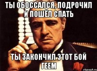 Ты обоссался, подрочил и пошёл спать Ты закончил этот бой геем