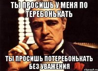ТЫ ПРОСИШЬ У МЕНЯ ПО ТЕРЕБОНЬКАТЬ тЫ ПРОСИШЬ ПОТЕРЕБОНЬКАТЬ БЕЗ УВАЖЕНИЯ