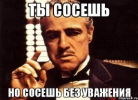 Ты сосешь Но сосешь без уважения