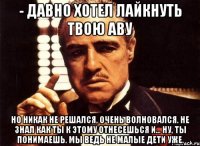 - Давно хотел лайкнуть твою аву но никак не решался, очень волновался. Не знал как ты к этому отнесешься и... ну, ты понимаешь. Мы ведь не малые дети уже.