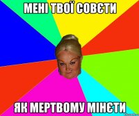 мені твої совєти як мертвому мінєти