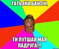 татьяна бантік, ти лутшая мая падруга!!!