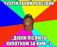 чухрій такий красівий ...дівки пісяють кипятком за ним =)