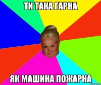 ти така гарна як машина пожарна