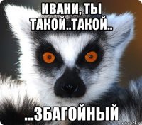 ивани, ты такой..такой.. ...збагойный