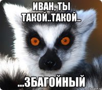 иван, ты такой..такой.. ...збагойный