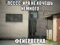 ПСССС, ИРА НЕ ХОЧЕШЬ НЕМНОГО ФЕЙЕРВЕРКА