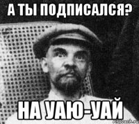 А ТЫ ПОДПИСАЛСЯ? НА УАЮ-УАЙ