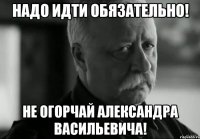 Надо идти обязательно! Не огорчай Александра Васильевича!
