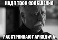 надя твои сообщения расстраивают аркадича